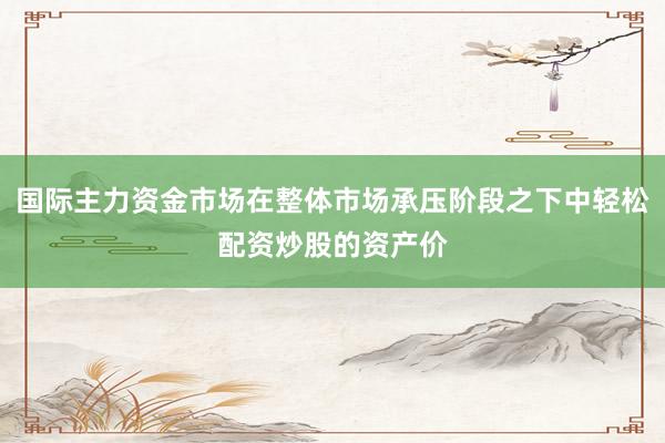 国际主力资金市场在整体市场承压阶段之下中轻松配资炒股的资产价