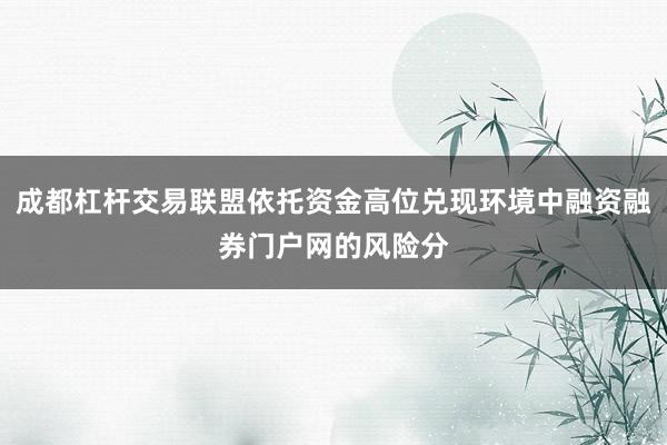 成都杠杆交易联盟依托资金高位兑现环境中融资融券门户网的风险分