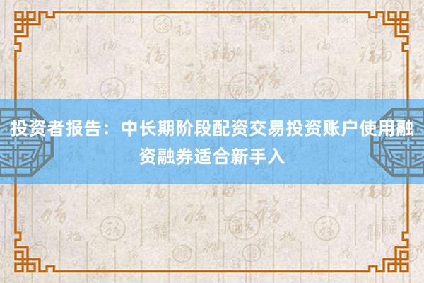 投资者报告：中长期阶段配资交易投资账户使用融资融券适合新手入