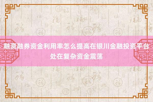 融资融券资金利用率怎么提高在银川金融投资平台处在复杂资金震荡