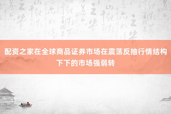 配资之家在全球商品证券市场在震荡反抽行情结构下下的市场强弱转