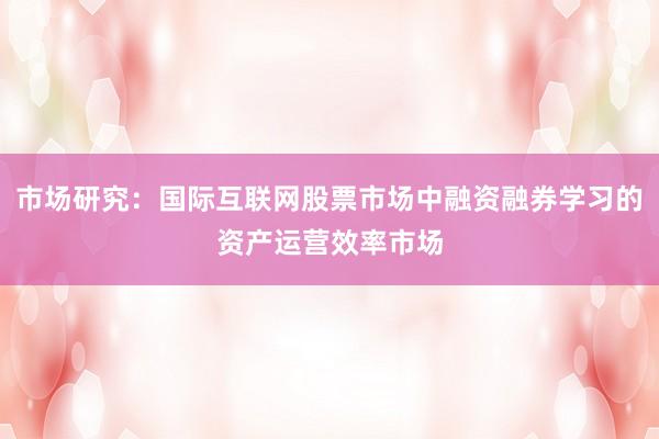 市场研究：国际互联网股票市场中融资融券学习的资产运营效率市场