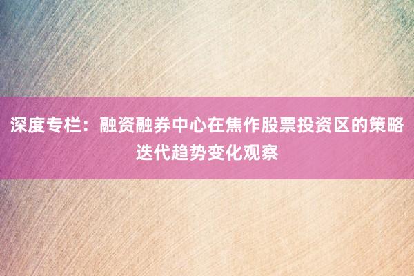 深度专栏：融资融券中心在焦作股票投资区的策略迭代趋势变化观察