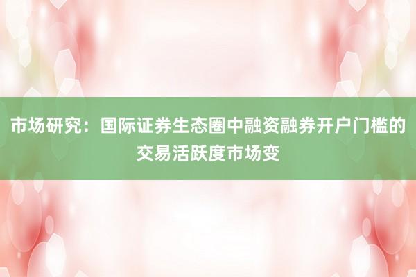 市场研究：国际证券生态圈中融资融券开户门槛的交易活跃度市场变