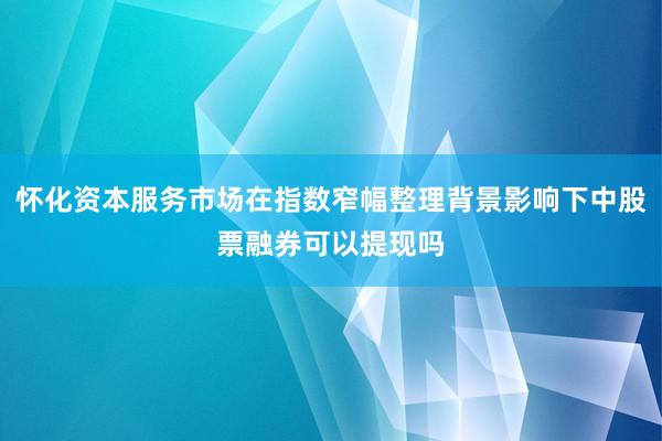 怀化资本服务市场在指数窄幅整理背景影响下中股票融券可以提现吗