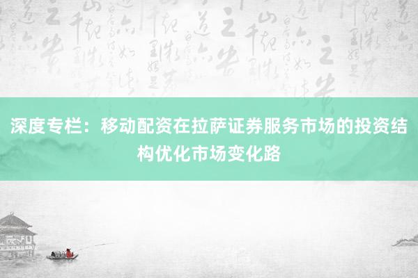 深度专栏：移动配资在拉萨证券服务市场的投资结构优化市场变化路
