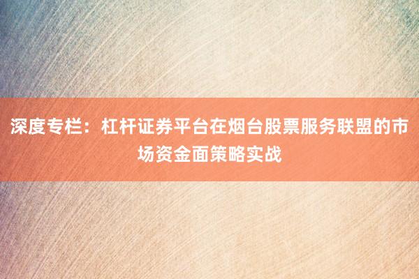 深度专栏：杠杆证券平台在烟台股票服务联盟的市场资金面策略实战