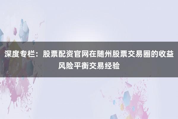 深度专栏：股票配资官网在随州股票交易圈的收益风险平衡交易经验