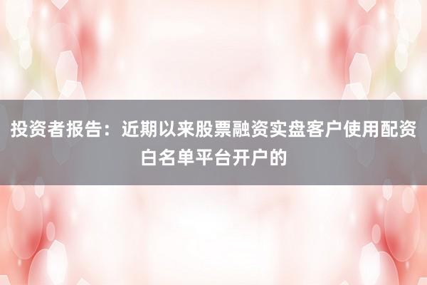 投资者报告：近期以来股票融资实盘客户使用配资白名单平台开户的