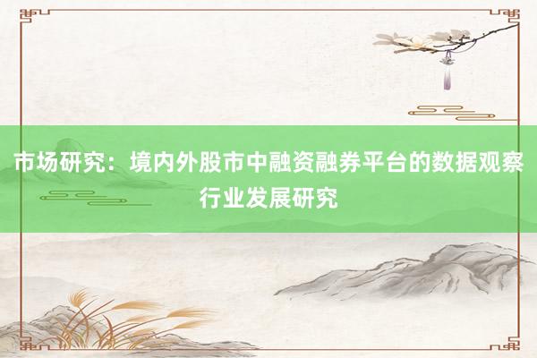 市场研究：境内外股市中融资融券平台的数据观察行业发展研究