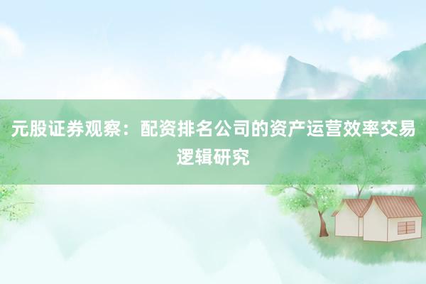 元股证券观察：配资排名公司的资产运营效率交易逻辑研究
