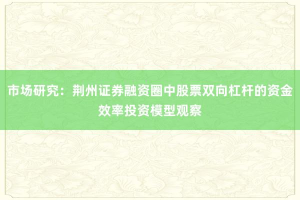 市场研究：荆州证券融资圈中股票双向杠杆的资金效率投资模型观察