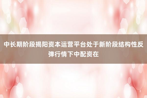 中长期阶段揭阳资本运营平台处于新阶段结构性反弹行情下中配资在