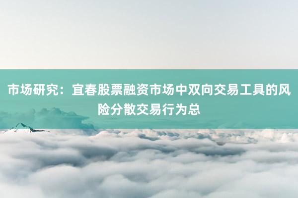 市场研究：宜春股票融资市场中双向交易工具的风险分散交易行为总