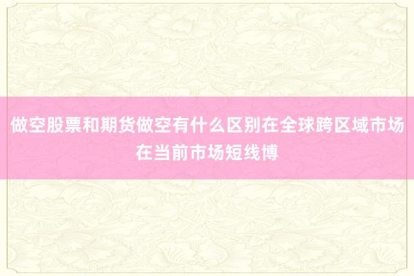 做空股票和期货做空有什么区别在全球跨区域市场在当前市场短线博