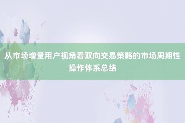 从市场增量用户视角看双向交易策略的市场周期性操作体系总结