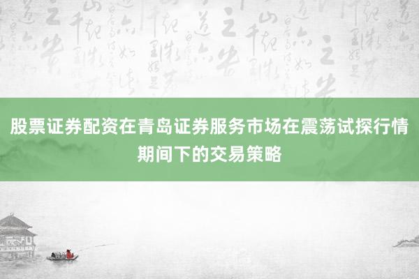 股票证券配资在青岛证券服务市场在震荡试探行情期间下的交易策略
