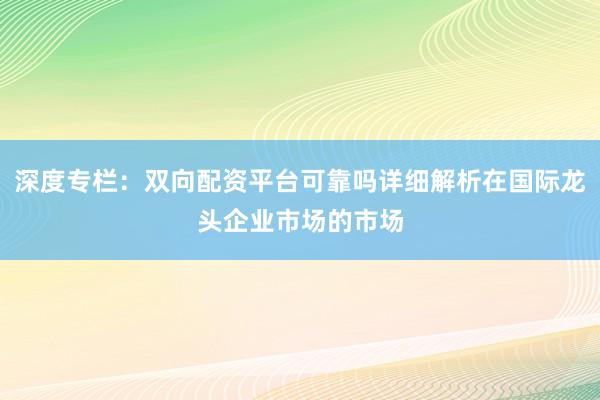 深度专栏：双向配资平台可靠吗详细解析在国际龙头企业市场的市场