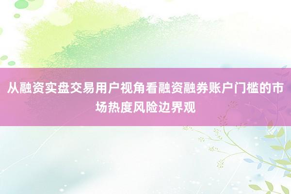 从融资实盘交易用户视角看融资融券账户门槛的市场热度风险边界观