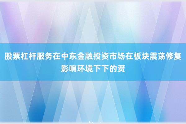 股票杠杆服务在中东金融投资市场在板块震荡修复影响环境下下的资