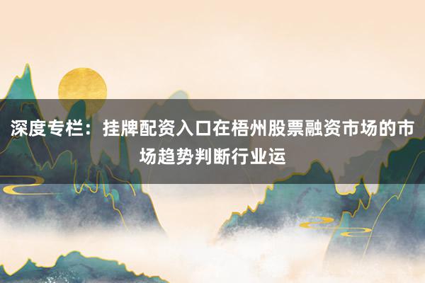 深度专栏：挂牌配资入口在梧州股票融资市场的市场趋势判断行业运