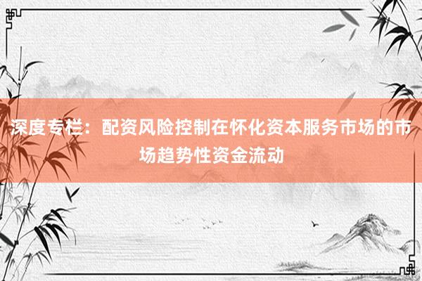 深度专栏：配资风险控制在怀化资本服务市场的市场趋势性资金流动