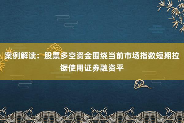 案例解读：股票多空资金围绕当前市场指数短期拉锯使用证券融资平