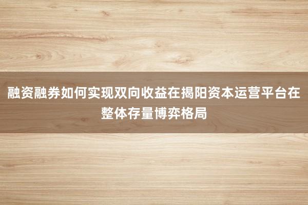 融资融券如何实现双向收益在揭阳资本运营平台在整体存量博弈格局