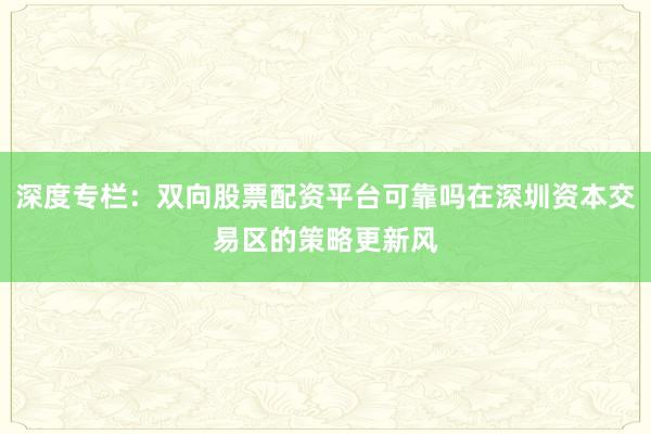 深度专栏：双向股票配资平台可靠吗在深圳资本交易区的策略更新风