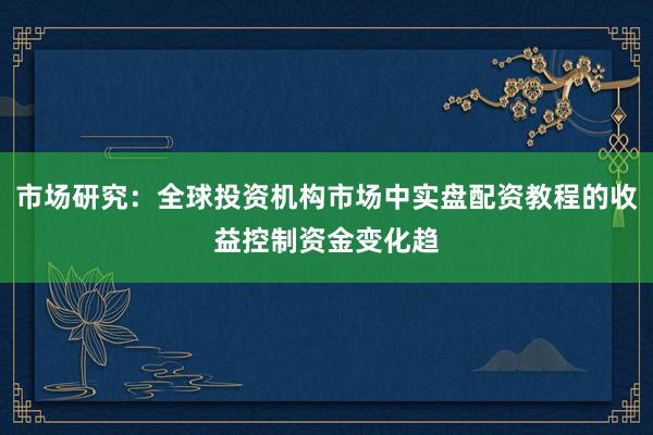 市场研究：全球投资机构市场中实盘配资教程的收益控制资金变化趋