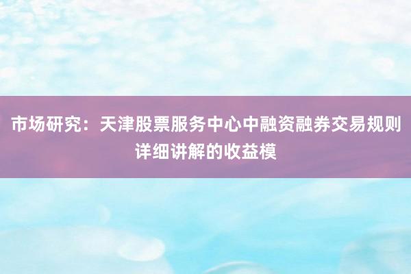 市场研究：天津股票服务中心中融资融券交易规则详细讲解的收益模