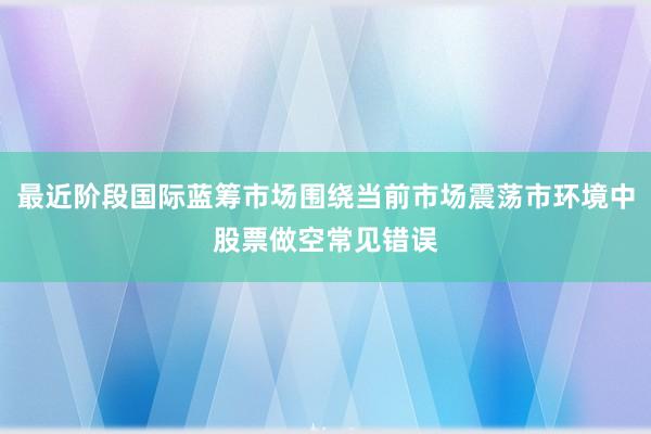 最近阶段国际蓝筹市场围绕当前市场震荡市环境中股票做空常见错误
