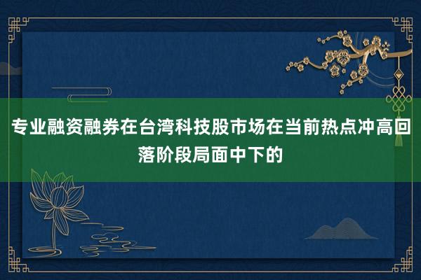 专业融资融券在台湾科技股市场在当前热点冲高回落阶段局面中下的