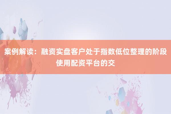 案例解读：融资实盘客户处于指数低位整理的阶段使用配资平台的交