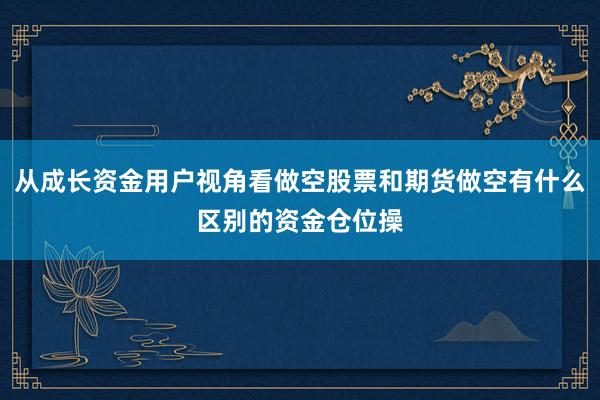 从成长资金用户视角看做空股票和期货做空有什么区别的资金仓位操