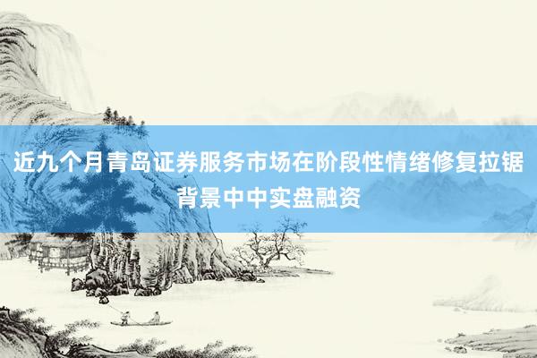 近九个月青岛证券服务市场在阶段性情绪修复拉锯背景中中实盘融资