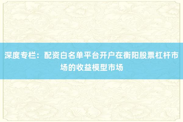 深度专栏：配资白名单平台开户在衡阳股票杠杆市场的收益模型市场