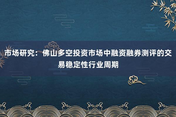 市场研究:佛山多空投资市场中融资融券测评的交易稳定性行业周期