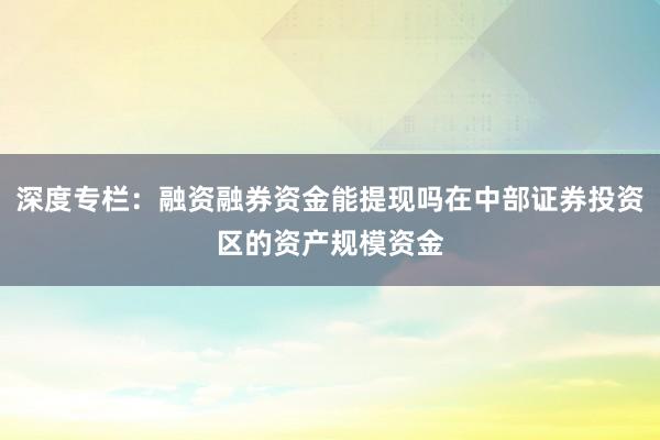 深度专栏：融资融券资金能提现吗在中部证券投资区的资产规模资金