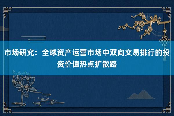 市场研究:全球资产运营市场中双向交易排行的投资价值热点扩散路