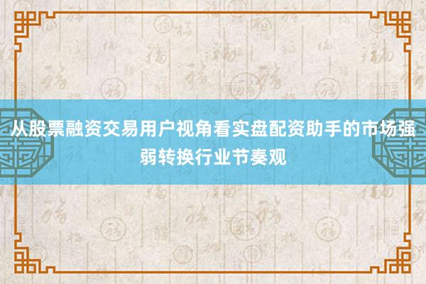 从股票融资交易用户视角看实盘配资助手的市场强弱转换行业节奏观