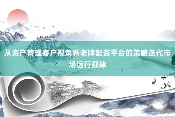 从资产管理客户视角看老牌配资平台的策略迭代市场运行规律