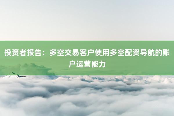 投资者报告：多空交易客户使用多空配资导航的账户运营能力