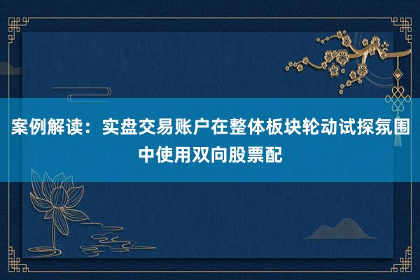 案例解读:实盘交易账户在整体板块轮动试探氛围中使用双向股票配