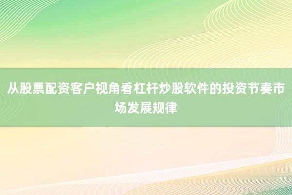 从股票配资客户视角看杠杆炒股软件的投资节奏市场发展规律