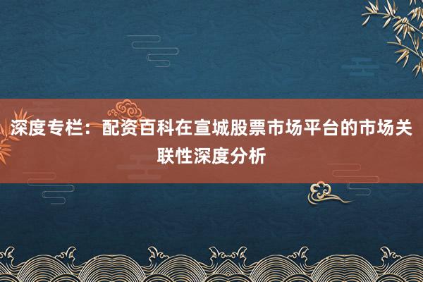 深度专栏：配资百科在宣城股票市场平台的市场关联性深度分析