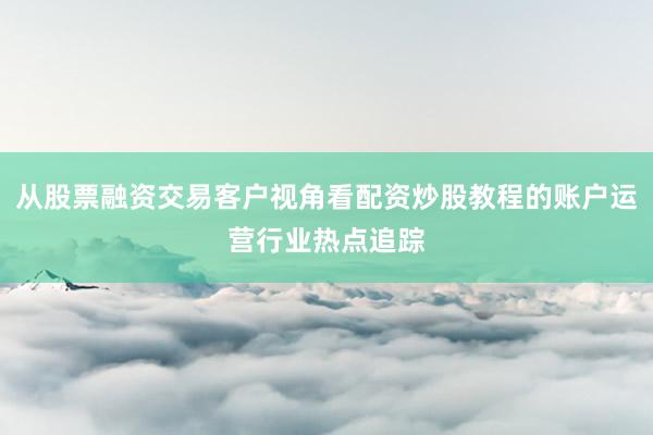 从股票融资交易客户视角看配资炒股教程的账户运营行业热点追踪