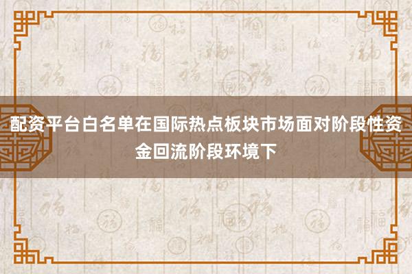 配资平台白名单在国际热点板块市场面对阶段性资金回流阶段环境下