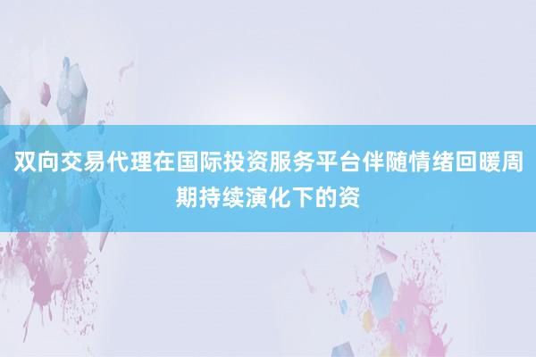 双向交易代理在国际投资服务平台伴随情绪回暖周期持续演化下的资