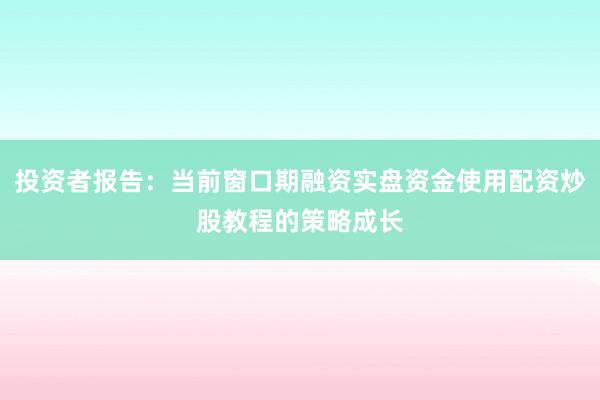 投资者报告：当前窗口期融资实盘资金使用配资炒股教程的策略成长
